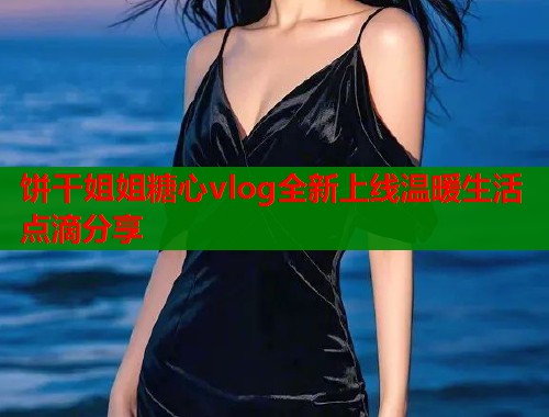 饼干姐姐糖心vlog全新上线温暖生活点滴分享  第1张