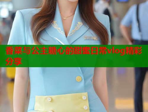 香菜与公主糖心的甜蜜日常vlog精彩分享  第1张