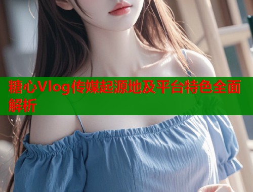 糖心Vlog传媒起源地及平台特色全面解析  第1张