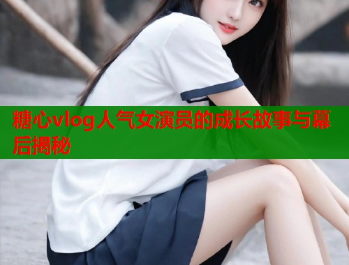 糖心vlog人气女演员的成长故事与幕后揭秘  第1张