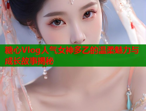 糖心Vlog人气女神多乙的温柔魅力与成长故事揭秘  第2张