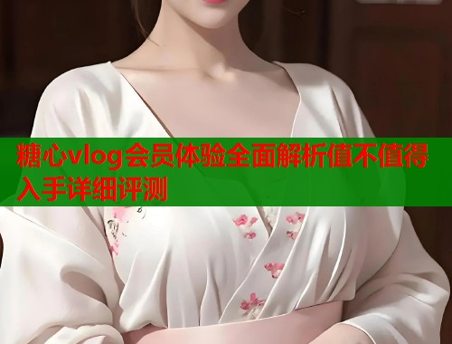 糖心vlog会员体验全面解析值不值得入手详细评测  第1张