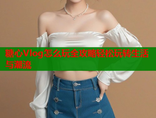 糖心Vlog怎么玩全攻略轻松玩转生活与潮流  第1张