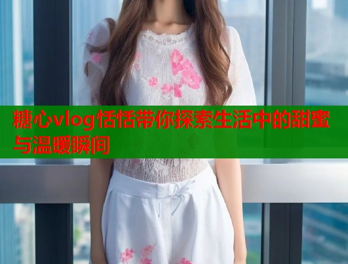 糖心vlog恬恬带你探索生活中的甜蜜与温暖瞬间  第1张