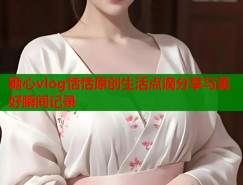 糖心vlog恬恬原创生活点滴分享与美好瞬间记录  第1张