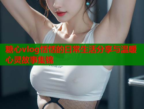糖心vlog恬恬的日常生活分享与温暖心灵故事集锦  第1张
