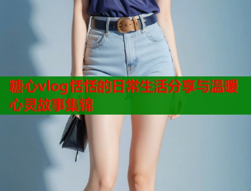 糖心vlog恬恬的日常生活分享与温暖心灵故事集锦  第2张