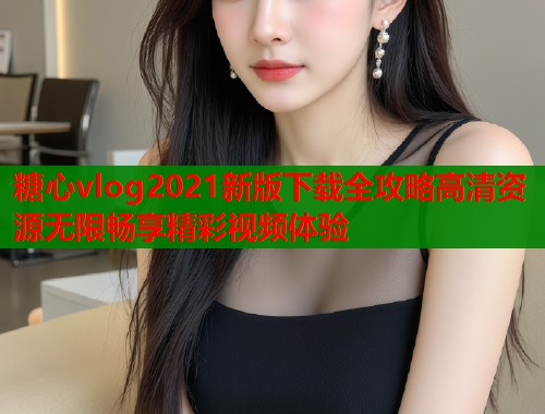 糖心vlog2021新版下载全攻略高清资源无限畅享精彩视频体验  第2张