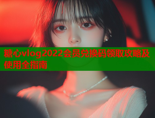 糖心vlog2022会员兑换码领取攻略及使用全指南  第1张
