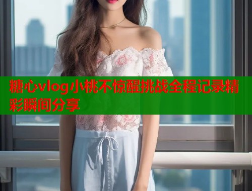 糖心vlog小桃不惊醒挑战全程记录精彩瞬间分享  第1张