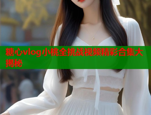 糖心vlog小桃全挑战视频精彩合集大揭秘  第1张
