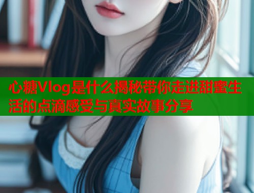 心糖Vlog是什么揭秘带你走进甜蜜生活的点滴感受与真实故事分享  第1张