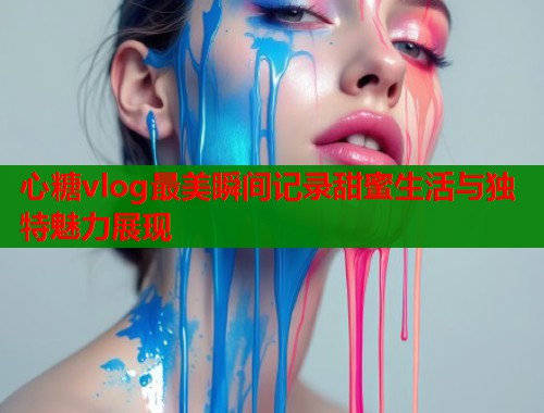 心糖vlog最美瞬间记录甜蜜生活与独特魅力展现  第2张