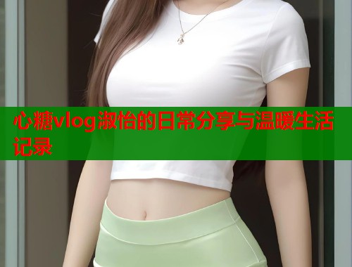 心糖vlog淑怡的日常分享与温暖生活记录  第1张