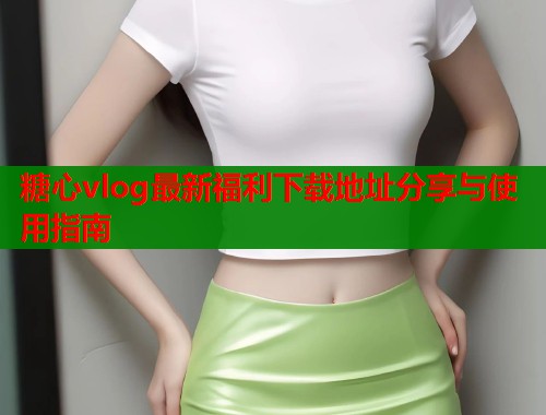 糖心vlog最新福利下载地址分享与使用指南  第1张