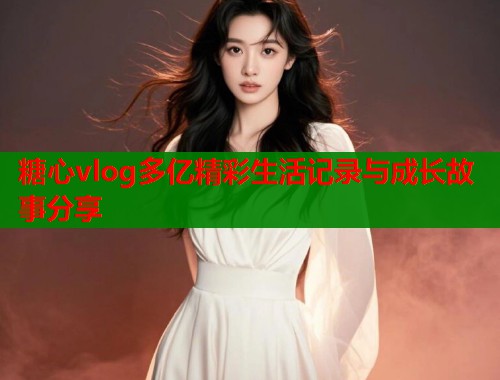 糖心vlog多亿精彩生活记录与成长故事分享  第1张