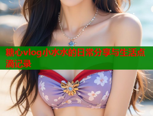糖心vlog小水水的日常分享与生活点滴记录  第2张