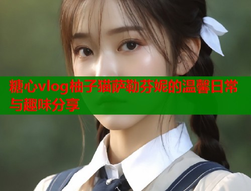 糖心vlog柚子猫萨勒芬妮的温馨日常与趣味分享  第1张