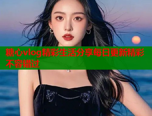 糖心vlog精彩生活分享每日更新精彩不容错过  第2张